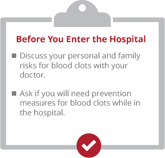clipboard-enter3 Before you enter the hospital. Discuss your personal and family risks for blood clots with your doctor. Ask if yo uwill ned prevention measures for blood clots while in the hospital.