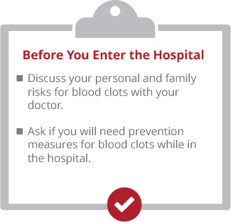 Before you enter the hospital. Discuss your personal and family risks for blood clots with your doctor. Ask if yo uwill ned prevention measures for blood clots while in the hospital.