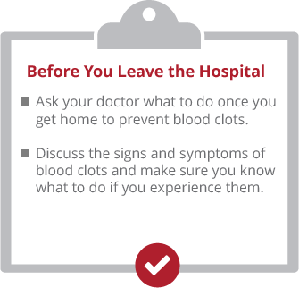 Before you leave the hospital. Ask your doctor what to do once you get home to prevent blood clots. Discuss the signs and symptoms of blood clots and make sure you know what to do if you experience them.